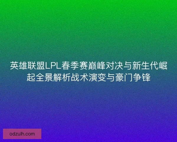 英雄联盟LPL春季赛巅峰对决与新生代崛起全景解析战术演变与豪门争锋