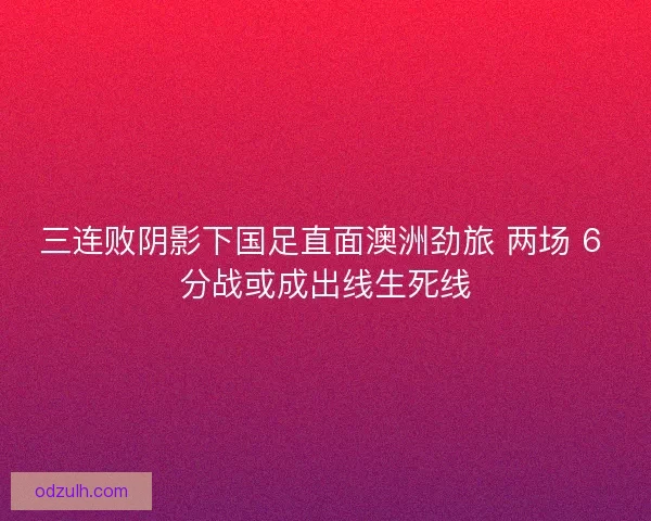 三连败阴影下国足直面澳洲劲旅 两场 6 分战或成出线生死线
