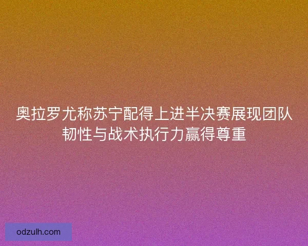 奥拉罗尤称苏宁配得上进半决赛展现团队韧性与战术执行力赢得尊重