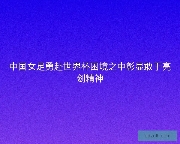 中国女足勇赴世界杯困境之中彰显敢于亮剑精神