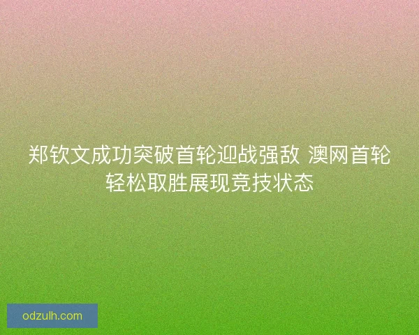 郑钦文成功突破首轮迎战强敌 澳网首轮轻松取胜展现竞技状态