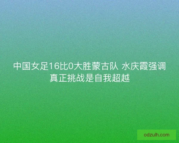中国女足16比0大胜蒙古队 水庆霞强调真正挑战是自我超越